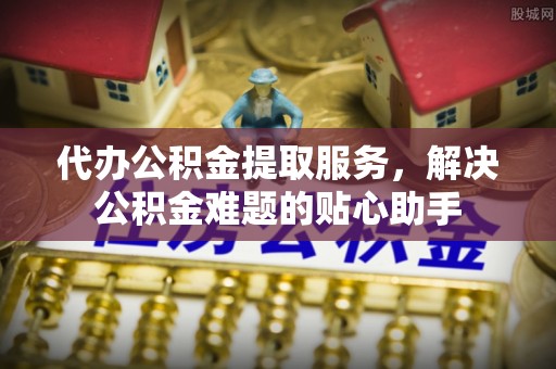 鄯善代办公积金提取服务，解决公积金难题的贴心助手