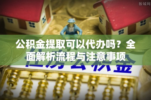 鄯善公积金提取可以代办吗？全面解析流程与注意事项