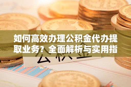 鄯善如何高效办理公积金代办提取业务？全面解析与实用指南