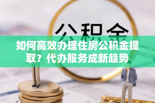 鄯善如何高效办理住房公积金提取？代办服务成新趋势