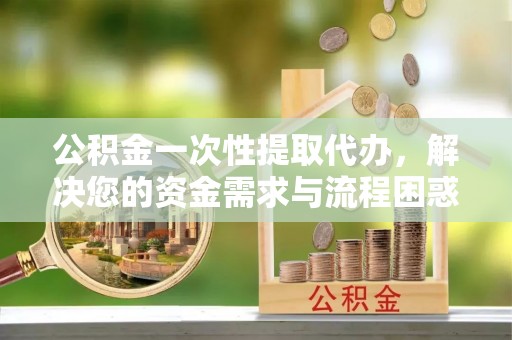 鄯善公积金一次性提取代办，解决您的资金需求与流程困惑