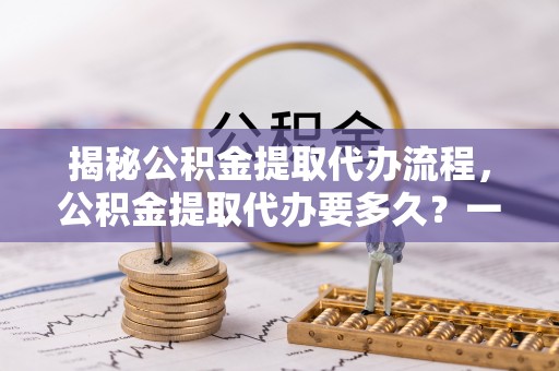 鄯善揭秘公积金提取代办流程，公积金提取代办要多久？一文读懂